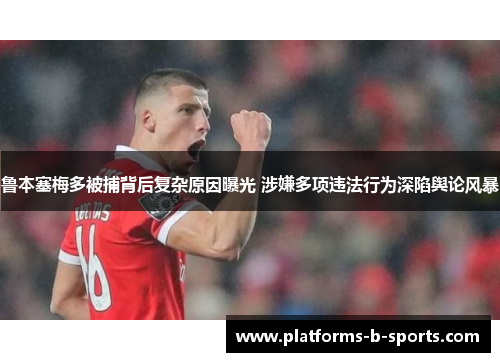 鲁本塞梅多被捕背后复杂原因曝光 涉嫌多项违法行为深陷舆论风暴