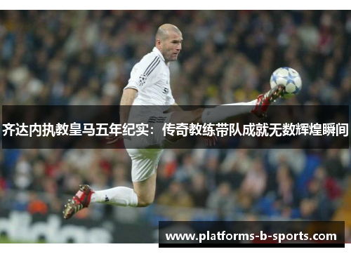 齐达内执教皇马五年纪实：传奇教练带队成就无数辉煌瞬间