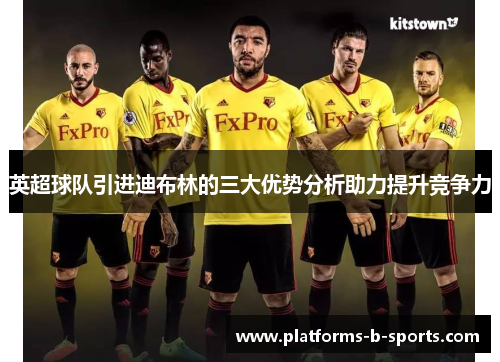 英超球队引进迪布林的三大优势分析助力提升竞争力