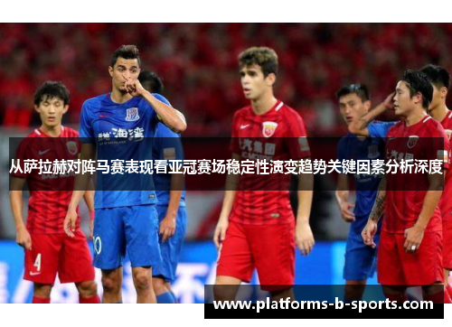 从萨拉赫对阵马赛表现看亚冠赛场稳定性演变趋势关键因素分析深度