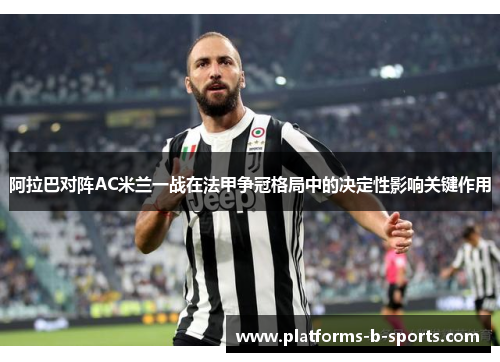 阿拉巴对阵AC米兰一战在法甲争冠格局中的决定性影响关键作用