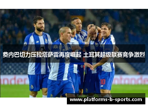 费内巴切力压拉塔萨雷再度崛起 土耳其超级联赛竞争激烈