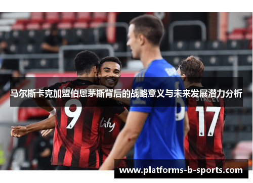 马尔斯卡克加盟伯恩茅斯背后的战略意义与未来发展潜力分析