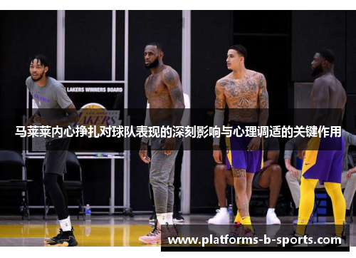 马莱莱内心挣扎对球队表现的深刻影响与心理调适的关键作用